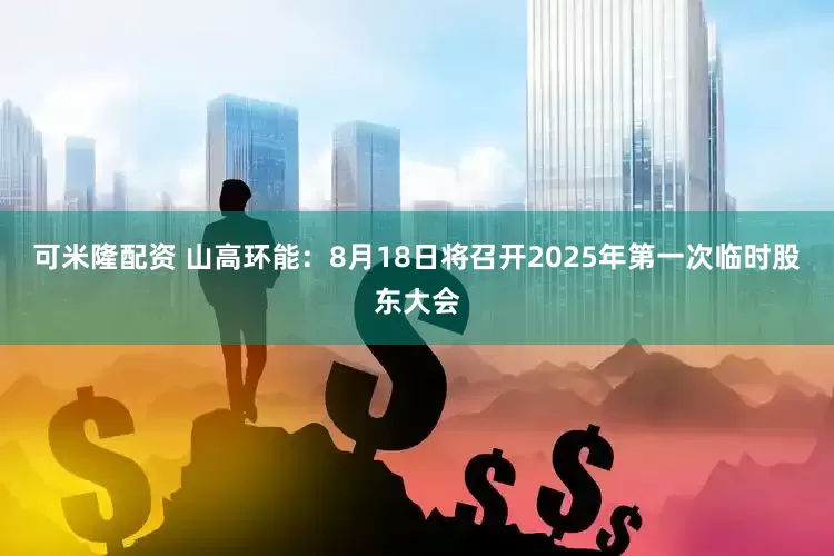 可米隆配资 山高环能：8月18日将召开2025年第一次临时股东大会