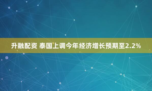 升融配资 泰国上调今年经济增长预期至2.2%