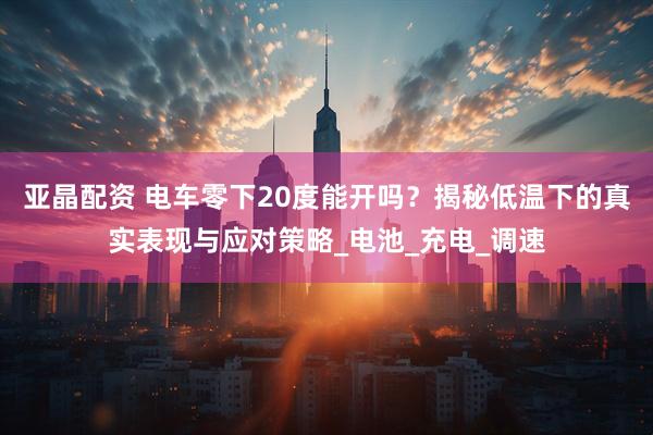 亚晶配资 电车零下20度能开吗？揭秘低温下的真实表现与应对策略_电池_充电_调速