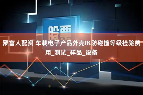 聚富人配资 车载电子产品外壳IK防碰撞等级检验费用_测试_样品_设备