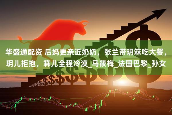 华盛通配资 后妈更亲近奶奶，张兰带玥箖吃大餐，玥儿拒抱，箖儿全程冷漠_马筱梅_法国巴黎_孙女