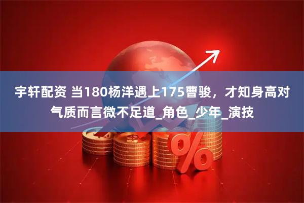 宇轩配资 当180杨洋遇上175曹骏，才知身高对气质而言微不足道_角色_少年_演技