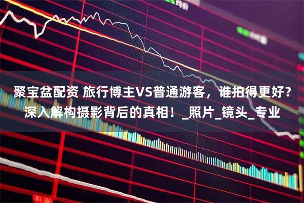 聚宝盆配资 旅行博主VS普通游客，谁拍得更好？深入解构摄影背后的真相！_照片_镜头_专业
