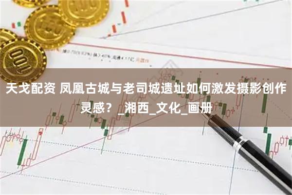 天戈配资 凤凰古城与老司城遗址如何激发摄影创作灵感？_湘西_文化_画册