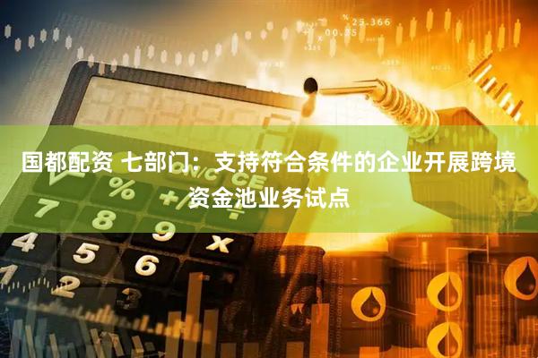 国都配资 七部门：支持符合条件的企业开展跨境资金池业务试点