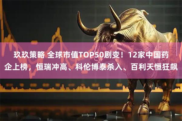 玖玖策略 全球市值TOP50剧变！12家中国药企上榜，恒瑞冲高、科伦博泰杀入、百利天恒狂飙