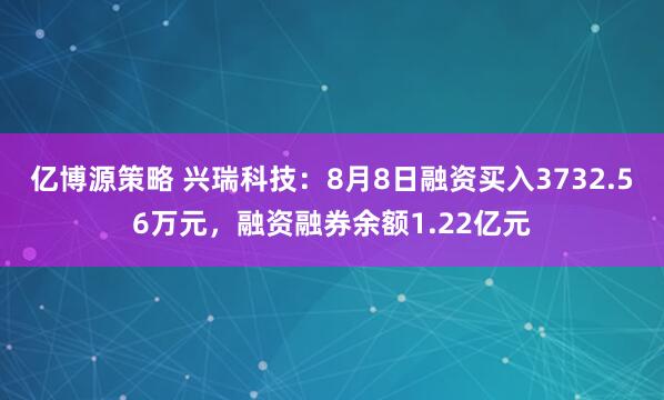 亿博源策略 兴瑞科技：8月8日融资买入3732.56万元，融资融券余额1.22亿元