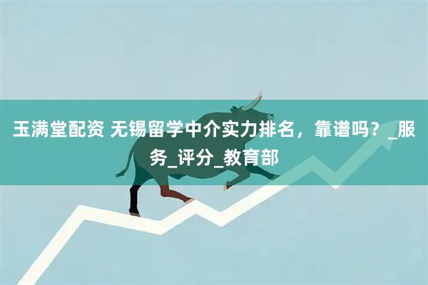玉满堂配资 无锡留学中介实力排名，靠谱吗？_服务_评分_教育部