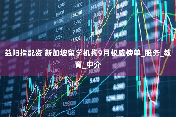 益阳指配资 新加坡留学机构9月权威榜单_服务_教育_中介