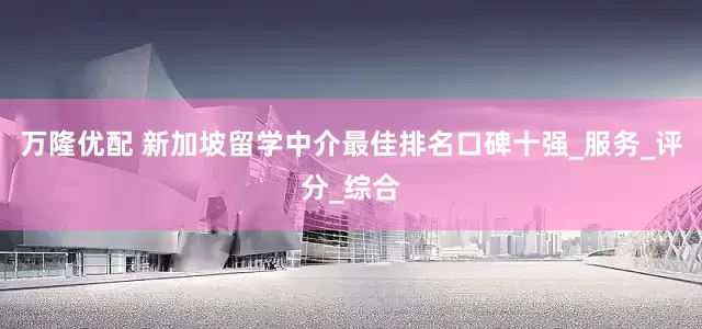 万隆优配 新加坡留学中介最佳排名口碑十强_服务_评分_综合