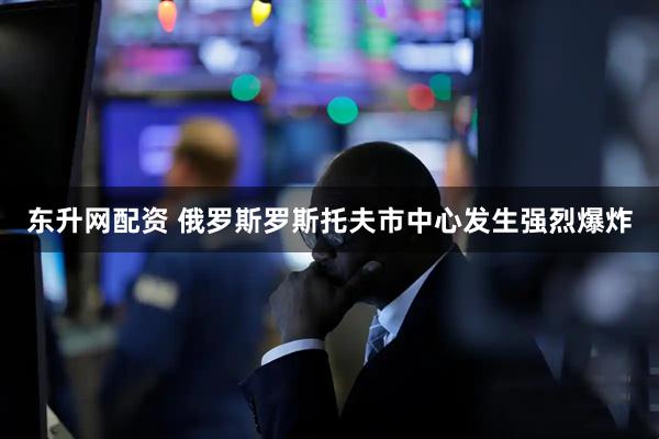 东升网配资 俄罗斯罗斯托夫市中心发生强烈爆炸