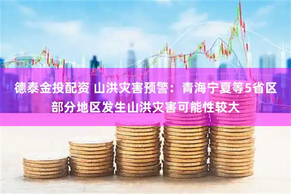 德泰金投配资 山洪灾害预警：青海宁夏等5省区部分地区发生山洪灾害可能性较大