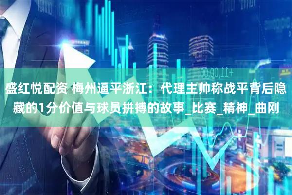 盛红悦配资 梅州逼平浙江：代理主帅称战平背后隐藏的1分价值与球员拼搏的故事_比赛_精神_曲刚