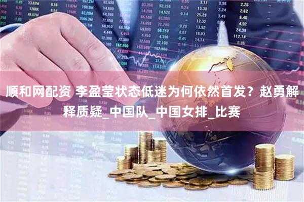 顺和网配资 李盈莹状态低迷为何依然首发？赵勇解释质疑_中国队_中国女排_比赛