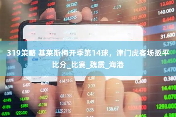 319策略 基莱斯梅开季第14球，津门虎客场扳平比分_比赛_魏震_海港