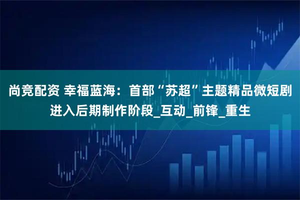 尚竞配资 幸福蓝海：首部“苏超”主题精品微短剧进入后期制作阶段_互动_前锋_重生
