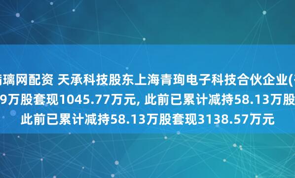 满璃网配资 天承科技股东上海青珣电子科技合伙企业(有限合伙)拟减持11.9万股套现1045.77万元, 此前已累计减持58.13万股套现3138.57万元