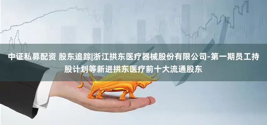 中证私募配资 股东追踪|浙江拱东医疗器械股份有限公司-第一期员工持股计划等新进拱东医疗前十大流通股东