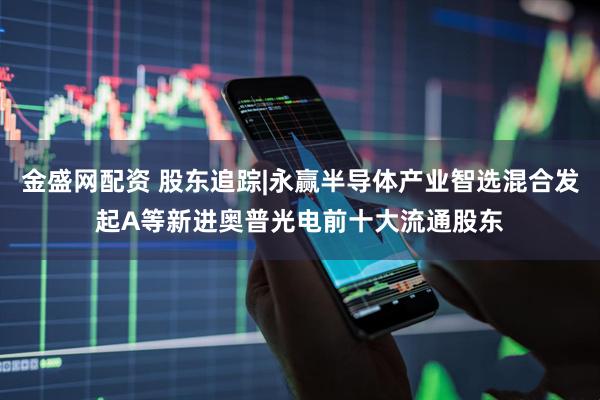 金盛网配资 股东追踪|永赢半导体产业智选混合发起A等新进奥普光电前十大流通股东