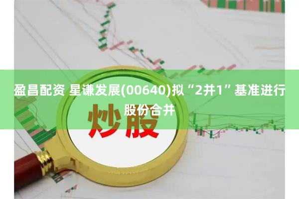 盈昌配资 星谦发展(00640)拟“2并1”基准进行股份合并
