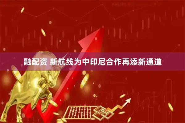 融配资 新航线为中印尼合作再添新通道