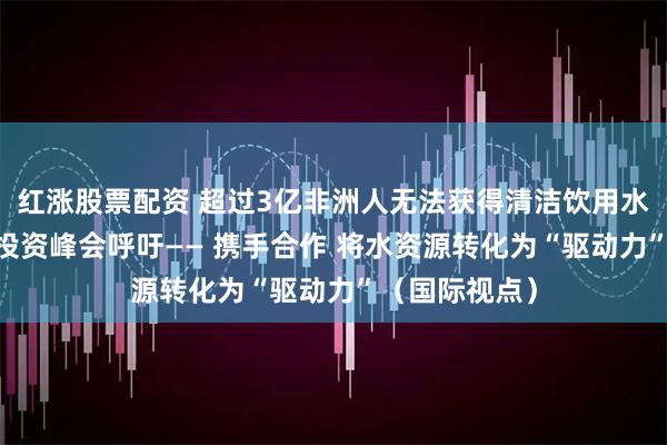 红涨股票配资 超过3亿非洲人无法获得清洁饮用水 首届非洲水投资峰会呼吁—— 携手合作 将水资源转化为“驱动力”（国际视点）