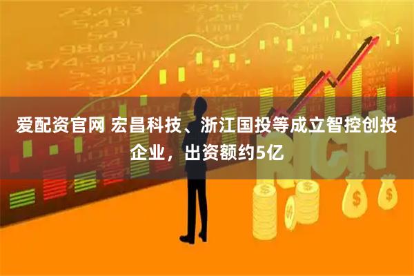 爱配资官网 宏昌科技、浙江国投等成立智控创投企业，出资额约5亿