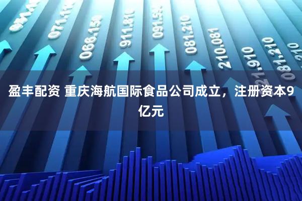 盈丰配资 重庆海航国际食品公司成立，注册资本9亿元