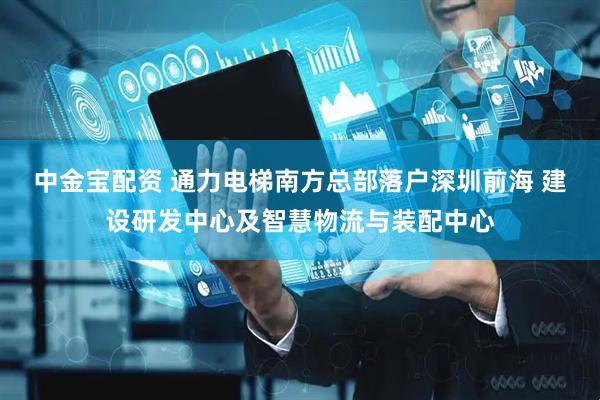中金宝配资 通力电梯南方总部落户深圳前海 建设研发中心及智慧物流与装配中心