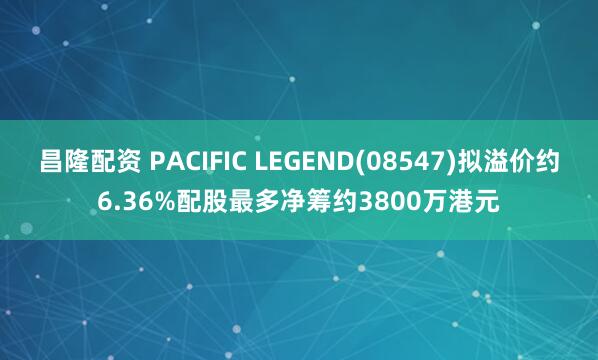 昌隆配资 PACIFIC LEGEND(08547)拟溢价约6.36%配股最多净筹约3800万港元