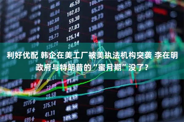利好优配 韩企在美工厂被美执法机构突袭 李在明政府与特朗普的“蜜月期”没了？