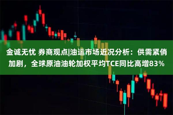 金诚无忧 券商观点|油运市场近况分析：供需紧俏加剧，全球原油油轮加权平均TCE同比高增83%