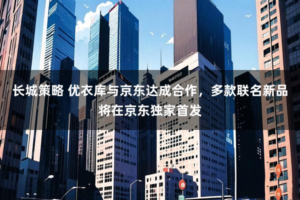 长城策略 优衣库与京东达成合作，多款联名新品将在京东独家首发