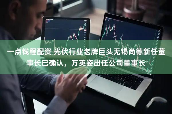 一点钱程配资 光伏行业老牌巨头无锡尚德新任董事长已确认，万英姿出任公司董事长