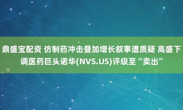 鼎盛宝配资 仿制药冲击叠加增长叙事遭质疑 高盛下调医药巨头诺华(NVS.US)评级至“卖出”