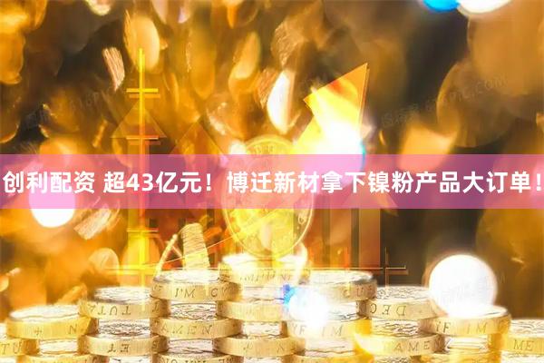 创利配资 超43亿元！博迁新材拿下镍粉产品大订单！