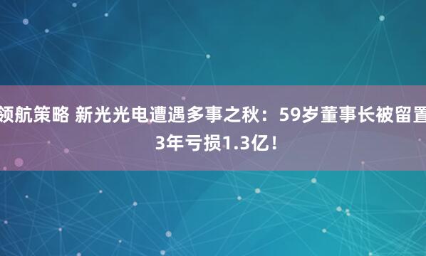领航策略 新光光电遭遇多事之秋：59岁董事长被留置 3年亏损1.3亿！