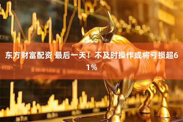 东方财富配资 最后一天！不及时操作或将亏损超61%