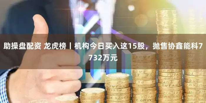 助操盘配资 龙虎榜丨机构今日买入这15股，抛售协鑫能科7732万元
