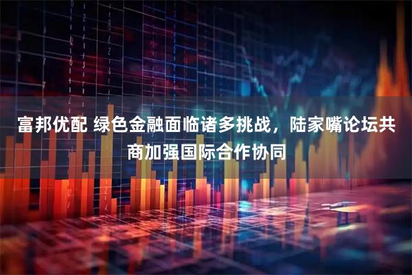 富邦优配 绿色金融面临诸多挑战，陆家嘴论坛共商加强国际合作协同