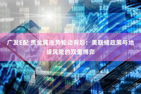 广发E配 贵金属涨势轮动背后：美联储政策与地缘风险的双重博弈