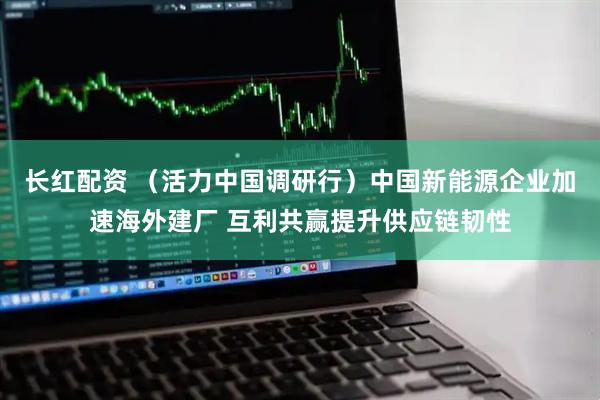 长红配资 (活力中国调研行)中国新能源企业加速海外建厂 互利共赢提升供应链韧性