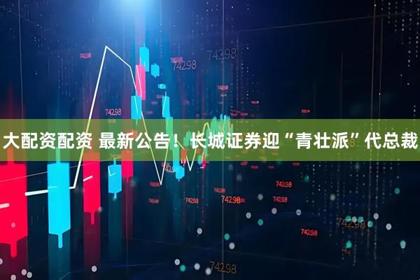 大配资配资 最新公告！长城证券迎“青壮派”代总裁