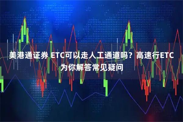 美港通证券 ETC可以走人工通道吗？高速行ETC为你解答常见疑问