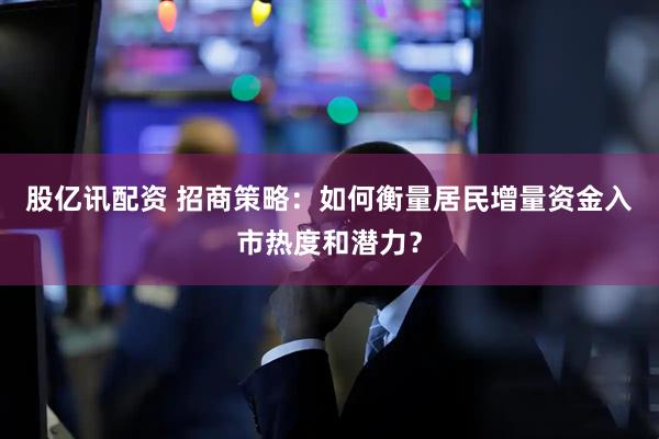 股亿讯配资 招商策略：如何衡量居民增量资金入市热度和潜力？