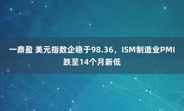 一鼎盈 美元指数企稳于98.36，ISM制造业PMI跌至14个月新低
