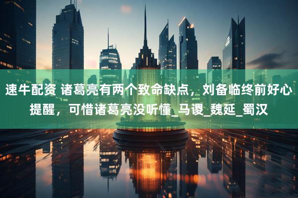 速牛配资 诸葛亮有两个致命缺点，刘备临终前好心提醒，可惜诸葛亮没听懂_马谡_魏延_蜀汉