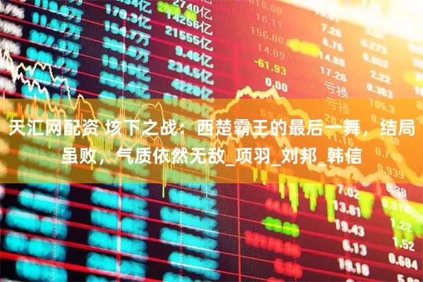 天汇网配资 垓下之战：西楚霸王的最后一舞，结局虽败，气质依然无敌_项羽_刘邦_韩信