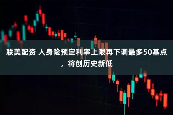联美配资 人身险预定利率上限再下调最多50基点，将创历史新低