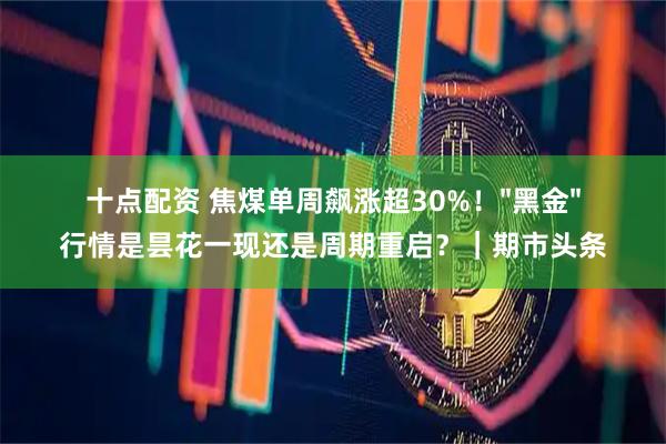 十点配资 焦煤单周飙涨超30%！"黑金"行情是昙花一现还是周期重启？｜期市头条